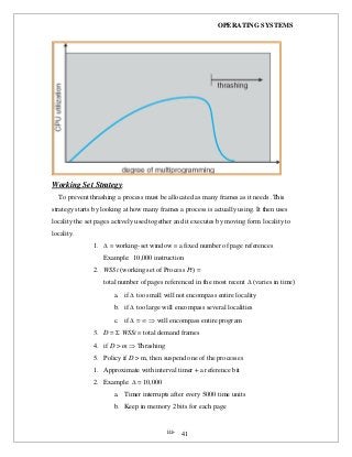 OPERATING SYSTEMS
iii- 41
Working Set Strategy:
To prevent thrashing a process must be allocated as many frames as it needs .This
strategy starts by looking at how many frames a process is actually using. It then uses
locality the set pages actively used together and it executes by moving form locality to
locality.
1.   working-set window  a fixed number of page references
Example: 10,000 instruction
2. WSSi (working set of Process Pi) =
total number of pages referenced in the most recent  (varies in time)
a. if  too small will not encompass entire locality
b. if  too large will encompass several localities
c. if  =   will encompass entire program
3. D =  WSSi  total demand frames
4. if D > m  Thrashing
5. Policy if D > m, then suspend one of the processes
1. Approximate with interval timer + a reference bit
2. Example:  = 10,000
a. Timer interrupts after every 5000 time units
b. Keep in memory 2 bits for each page
 