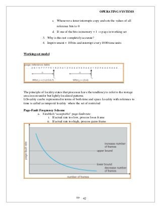 OPERATING SYSTEMS
iii- 42
c. Whenever a timer interrupts copy and sets the values of all
reference bits to 0
d. If one of the bits in memory = 1  page in working set
3. Why is this not completely accurate?
4. Improvement = 10 bits and interrupt every 1000 time units
Working-set model
The principle of locality states that processes have the tendfency to refer to the storage
area in non-unifor but lightly localized patterns.
LOocality can be represented in terms of both time and space.Locality with reference to
time is called as temporal locality where the set of restricted
Page-Fault Frequency Scheme
a. Establish “acceptable” page-fault rate
i. If actual rate too low, process loses frame
ii. If actual rate too high, process gains frame
 