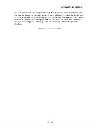 OPERATING SYSTEMS
iii- 43
It is a direct approach. If the page fault is high then the process needs more frames. If it is
low then the process has too many frames. A upper and lower bound on the desired page
fault can be established. If the actual page fault rate exceeds the upper limit, the process
is allocated another frame. If the page fault rate falls below the lower limit a frame is
removed from that process. Thus page fault can be directly controlled to prevent
thrashing.
************************
 