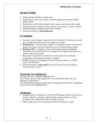 OPERATING SYSTEMS
iii- 5
Dynamic Linking
 Linking postponed until execution time
 Small piece of code, stub, used to locate the appropriate memory-resident
library routine
 Stub replaces itself with the address of the routine, and executes the routine
 Operating system needed to check if routine is in processes’ memory address
 Dynamic linking is particularly useful for libraries
 System also known as shared libraries
9.1 Swapping
 A process can be swapped temporarily out of memory to a backing store, and
then brought back into memory for continued execution
 Backing store – fast disk large enough to accommodate copies of all memory
images for all users; must provide direct access to these memory images
 Roll out, roll in – swapping variant used for priority-based scheduling
algorithms; lower-priority process is swapped out so higher-priority process
can be loaded and executed
 Major part of swap time is transfer time; total transfer time is directly
proportional to the amount of memory swapped
 Modified versions of swapping are found on many systems (i.e., UNIX,
Linux, and Windows)
 System maintains a ready queue of ready-to-run processes which have
memory images on disk
Constraints on swapping are:
To swap a process, it should completely idle.
Never swap a process with pending I/O or execute I/O operation only into
operating system buffers.
For efficient CPU utilization, the number of swapping should be less. Swapping is
used in UNIX and WINDOWS NT.
Advatnages:
 Swapping helps in running more jobs by CPU keeping only those programs in
memory which are currently required by the system and the rest of the
programs to be swapped out to the secondary storage.
 Allows more jobs to be run, than that can fit into memory at a time.
 