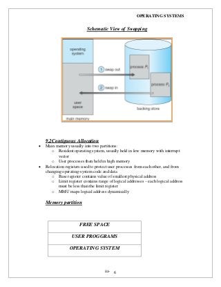 OPERATING SYSTEMS
iii- 6
Schematic View of Swapping
9.2Contiguous Allocation
 Main memory usually into two partitions:
o Resident operating system, usually held in low memory with interrupt
vector
o User processes then held in high memory
 Relocation registers used to protect user processes from each other, and from
changing operating-system code and data
o Base register contains value of smallest physical address
o Limit register contains range of logical addresses – each logical address
must be less than the limit register
o MMU maps logical address dynamically
Memory partition
FREE SPACE
USER PROGGRAMS
OPERATING SYSTEM
 