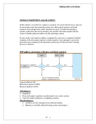 OPERATING SYSTEMS
iii- 7
SINGLE PARTITION ALLOCATION:
In this scheme very little h/w support is required. To ensure that the user’s process
do not trespass into the operating system area. Relocation registers and limit
registers an user/supervisor mode operation are used. Usually the operating
system is placed in the lowest memory area and the relocation register has the
value of smallest physical address by the operating system.
In user mode, each memory address computed by a process is compared with the
contents of the relocation registers or limit registers. Any attempt to access the
protected area occupied by the operating system may be detected and violating
process is aborted.
HW address protection with base and limit registers
Logical address=346
Relocation register=14000
Physical address=14346
Advantages:
 Simplicity
 Does not require expertise to understand or use such a system
 Used for small, inexpensive computing systems.
Disadvantages:
 resources are not managed in an efficient manner.
 Memory is not fully utilized leaving some wasted space.
 