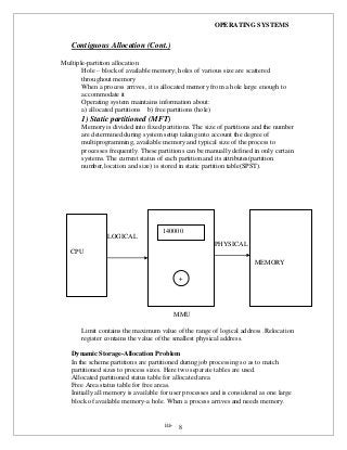 OPERATING SYSTEMS
iii- 8
Contiguous Allocation (Cont.)
Multiple-partition allocation
Hole – block of available memory; holes of various size are scattered
throughout memory
When a process arrives, it is allocated memory from a hole large enough to
accommodate it
Operating system maintains information about:
a) allocated partitions b) free partitions (hole)
1) Static partitioned (MFT)
Memory is divided into fixed partitions. The size of partitions and the number
are determined during system setup taking into account the degree of
multiprogramming, available memory and typical size of the process to
processes frequently. These partitions can be manually defined in only certain
systems. The current status of each partition and its attributes(partition
number,location and size) is stored in static partition table(SPST).
LOGICALOGICAL
PHYSICAL
ADD
MMU
Limit contains the maximum value of the range of logical address .Relocation
register contains the value of the smallest physical address.
Dynamic Storage-Allocation Problem
In the scheme partitions are partitioned during job processing so as to match
partitioned sizes to process sizes. Here two separate tables are used.
Allocated partitioned status table for allocated area
Free Area status table for free areas.
Initially all memory is available for user processes and is considered as one large
block of available memory-a hole. When a process arrives and needs memory.
CPU
MEMORY
140000
+
 