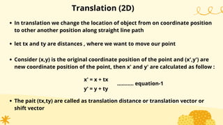 Translation (2D)
In translation we change the location of object from on coordinate position
to other another position along straight line path
let tx and ty are distances , where we want to move our point
Consider (x,y) is the original coordinate position of the point and (x',y') are
new coordinate position of the point, then x' and y' are calculated as follow :
x' = x + tx
y' = y + ty
The pait (tx,ty) are called as translation distance or translation vector or
shift vector
........... equation-1
 