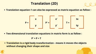 Translation (2D)
Translation equation-1 can also be expressed as matrix equation as follow :
x
y
P =
x'
y'
P' =
tx
ty
T =
Two dimensional translation equations in matrix form is as follow :
P' = P + T
Translation is a rigid body transformation - means it moves the objects
without changing their shape and size
 