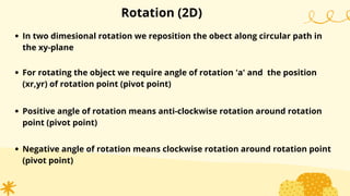 Rotation (2D)
In two dimesional rotation we reposition the obect along circular path in
the xy-plane
For rotating the object we require angle of rotation 'a' and the position
(xr,yr) of rotation point (pivot point)
Positive angle of rotation means anti-clockwise rotation around rotation
point (pivot point)
Negative angle of rotation means clockwise rotation around rotation point
(pivot point)
 