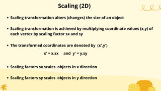 Scaling (2D)
Scaling transformation alters (changes) the size of an object
Scaling transformation is achieved by multiplying coordinate values (x,y) of
each vertex by scaling factor sx and sy
The transformed coordinates are denoted by (x',y')
x' = x.sx and y' = y.sy
Scaling factors sx scales objects in x direction
Scaling factors sy scales objects in y direction
 
