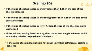 Scaling (2D)
If the value of scaling factor sx and sy is less than 1, then the size of the
object decreases
If the value of scaling factor sx and sy is greater than 1, then the size of the
object increases
If the value of scaling factor sx = sy = 1, then the size of the object remains
unchanged
If the value of scaling factor sx = sy, then uniform scaling is achieved which
maintains relative proportion of the object
If the value of scaling factor sx is not equal to sy then differential scaling is
achieved
 