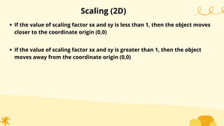 Scaling (2D)
If the value of scaling factor sx and sy is less than 1, then the object moves
closer to the coordinate origin (0,0)
If the value of scaling factor sx and sy is greater than 1, then the object
moves away from the coordinate origin (0,0)
 