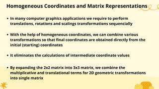 Homogeneous Coordinates and Matrix Representations
In many computer graphics applications we require to perform
translations, rotations and scalings transformations sequencially
With the help of homogeneous coordinates, we can combine various
transformations so that final coordinates are obtained directly from the
initial (starting) coordinates
It eliminates the calculations of intermediate coordinate values
By expanding the 2x2 matrix into 3x3 matrix, we combine the
multiplicative and translational terms for 2D geometric transformations
into single matrix
 