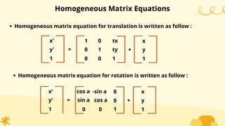Homogeneous Matrix Equations
Homogeneous matrix equation for translation is written as follow :
x'
y'
1
=
1
0
0
0
1
0
tx
ty
1
.
x
y
1
Homogeneous matrix equation for rotation is written as follow :
x'
y'
1
=
cos a
0
-sin a
0
0
1
.
x
y
1
sin a cos a 0
 