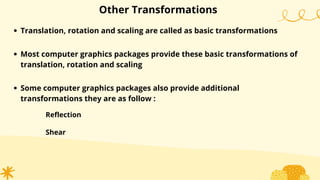 Other Transformations
Translation, rotation and scaling are called as basic transformations
Most computer graphics packages provide these basic transformations of
translation, rotation and scaling
Some computer graphics packages also provide additional
transformations they are as follow :
Reflection
Shear
 