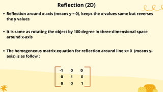 Reflection (2D)
Reflection around x-axis (means y = 0), keeps the x-values same but reverses
the y values
-1
0
0
0
1
0 1
0
0
It is same as rotating the object by 180 degree in three-dimensional space
around x-axis
The homogeneous matrix equation for reflection around line x= 0 (means y-
axis) is as follow :
 