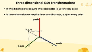 Three-dimensional (3D) Transformations
In two-dimension we require two coordinates (x, y) for every point
In three-dimension we require three coordinates (x, y, z) for every point
x-axis
y-axis
z-axis
.
(x, y, z)
z
y
x
 