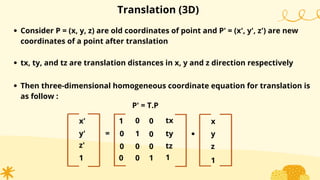 Translation (3D)
Consider P = (x, y, z) are old coordinates of point and P' = (x', y', z') are new
coordinates of a point after translation
tx, ty, and tz are translation distances in x, y and z direction respectively
Then three-dimensional homogeneous coordinate equation for translation is
as follow :
P' = T.P
x'
y'
1
=
1
0
0
0
1
0
0
1
.
x
y
1
0
0
z'
0
0
ty
1
tx
tz z
 