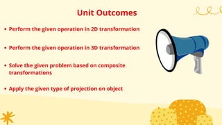 Unit Outcomes
Perform the given operation in 2D transformation
Perform the given operation in 3D transformation
Solve the given problem based on composite
transformations
Apply the given type of projection on object
 