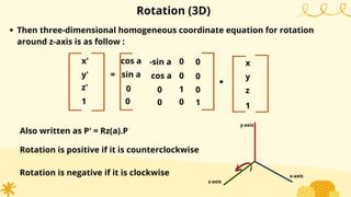 Then three-dimensional homogeneous coordinate equation for rotation
around z-axis is as follow :
=
Rotation (3D)
Also written as P' = Rz(a).P
x'
y'
1
cos a
sin a
0
-sin a
cos a
0
0
0
.
x
y
1
0
0
z'
0
1
0
1
0
0 z
x-axis
y-axis
z-axis
Rotation is positive if it is counterclockwise
Rotation is negative if it is clockwise
 