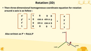 Rotation (3D)
Then three-dimensional homogeneous coordinate equation for rotation
around x-axis is as follow :
Also written as P' = Rx(a).P
x'
y'
1
= cos a
sin a
0
-sin a
cos a
0
0
0
.
x
y
1
0
0
z'
0
1
0
1
0
0 z
x-axis
y-axis
z-axis
 