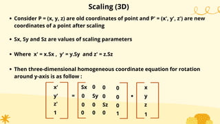 Scaling (3D)
Consider P = (x, y, z) are old coordinates of point and P' = (x', y', z') are new
coordinates of a point after scaling
Sx, Sy and Sz are values of scaling parameters
Where x' = x.Sx , y' = y.Sy and z' = z.Sz
Then three-dimensional homogeneous coordinate equation for rotation
around y-axis is as follow :
x'
y'
1
=
Sx
0
0
0
Sy
0
0
0
.
x
y
1
0
0
z'
0
Sz z
0
1
0
0
 
