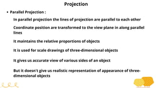 Projection
Parallel Projection :
In parallel projection the lines of projection are parallel to each other
Coordinate position are transformed to the view plane in along parallel
lines
It maintains the relative proportions of objects
It is used for scale drawings of three-dimensional objects
It gives us accurate view of various sides of an object
But it doesn't give us realistic representation of appearance of three-
dimensional objects
 