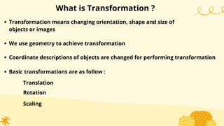 What is Transformation ?
Transformation means changing orientation, shape and size of
objects or images
We use geometry to achieve transformation
Coordinate descriptions of objects are changed for performing transformation
Basic transformations are as follow :
Translation
Rotation
Scaling
 