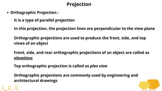 Projection
Orthographic Projection :
It is a type of parallel projection
In this projection, the projection lines are perpendicular to the view plane
Orthographic projections are used to produce the front, side, and top
views of an object
Front, side, and rear orthographic projections of an object are called as
elevations
Top orthographic projection is called as plan view
Orthographic projections are commonly used by engineering and
architectural drawings
 