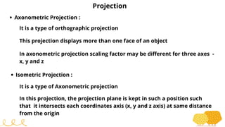 Projection
Axonometric Projection :
It is a type of orthographic projection
This projection displays more than one face of an object
In axonometric projection scaling factor may be different for three axes -
x, y and z
Isometric Projection :
It is a type of Axonometric projection
In this projection, the projection plane is kept in such a position such
that it intersects each coordinates axis (x, y and z axis) at same distance
from the origin
 