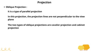 Projection
Oblique Projection :
It is a type of parallel projection
In this projection, the projection lines are not perpendicular to the view
plane
The two types of oblique projections are cavalier projection and cabinet
projection
 