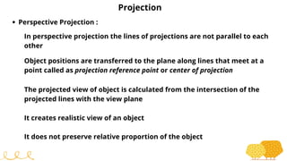 Projection
Perspective Projection :
In perspective projection the lines of projections are not parallel to each
other
Object positions are transferred to the plane along lines that meet at a
point called as projection reference point or center of projection
The projected view of object is calculated from the intersection of the
projected lines with the view plane
It creates realistic view of an object
It does not preserve relative proportion of the object
 