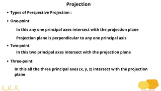 Projection
Types of Perspective Projection :
One-point
In this any one principal axes intersect with the projection plane
Projection plane is perpendicular to any one principal axis
Two-point
In this two principal axes intersect with the projection plane
Three-point
In this all the three principal axes (x, y, z) intersect with the projection
plane
 
