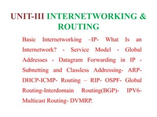 UNIT-III INTERNETWORKING &
ROUTING
Basic Internetworking –IP- What Is an
Internetwork? - Service Model - Global
Addresses - Datagram Forwarding in IP -
Subnetting and Classless Addressing- ARP-
DHCP-ICMP- Routing – RIP- OSPF- Global
Routing-Interdomain Routing(BGP)- IPV6-
Multicast Routing- DVMRP.
 