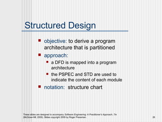 These slides are designed to accompany Software Engineering: A Practitioner’s Approach, 7/e
(McGraw-Hill, 2009). Slides copyright 2009 by Roger Pressman. 26
Structured Design
 objective: to derive a program
architecture that is partitioned
 approach:
 a DFD is mapped into a program
architecture
 the PSPEC and STD are used to
indicate the content of each module
 notation: structure chart
 