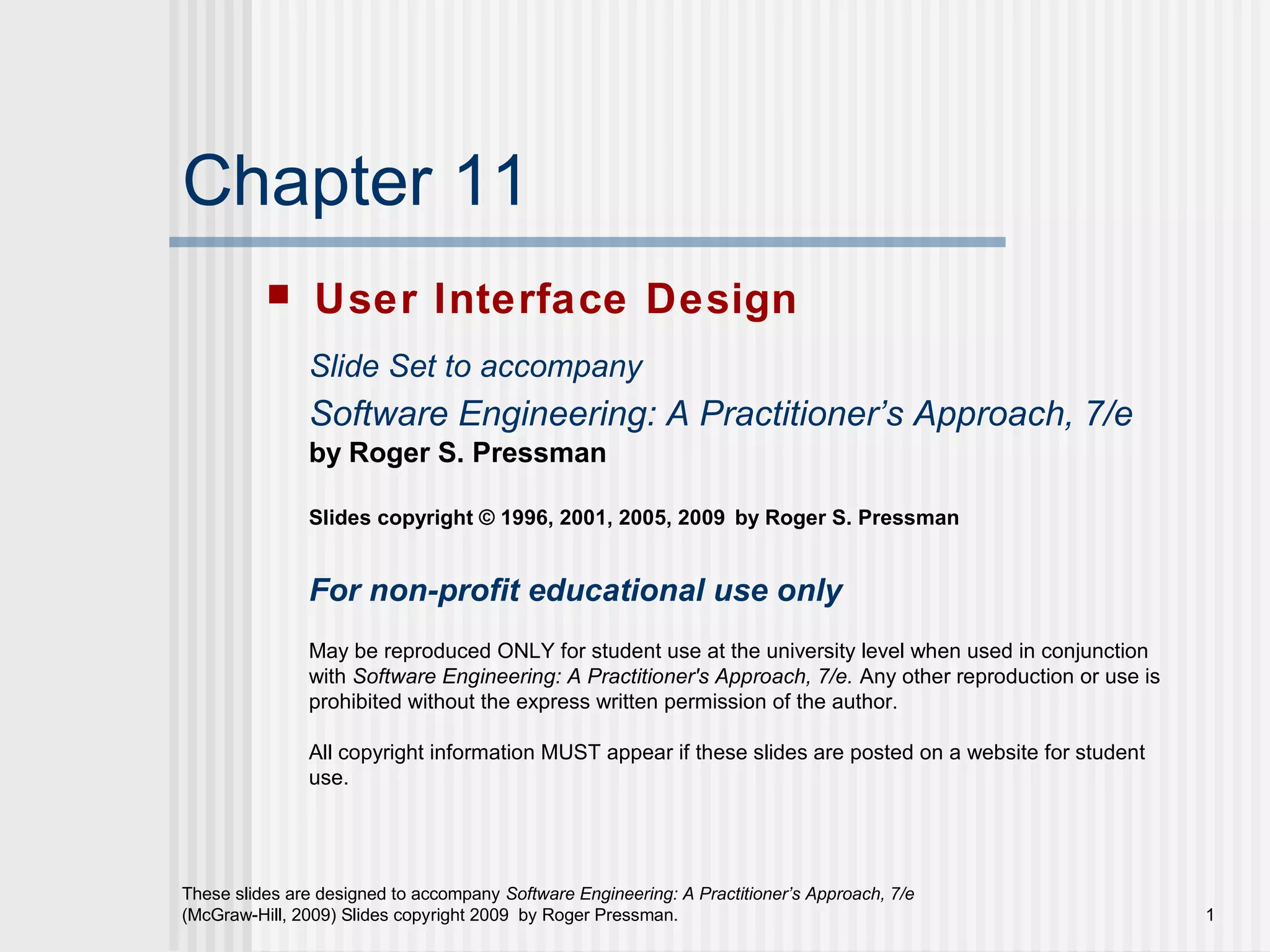 These slides are designed to accompany Software Engineering: A Practitioner’s Approach, 7/e
(McGraw-Hill, 2009) Slides copyright 2009 by Roger Pressman. 1
Chapter 11
 User Interface Design
Slide Set to accompany
Software Engineering: A Practitioner’s Approach, 7/e
by Roger S. Pressman
Slides copyright © 1996, 2001, 2005, 2009 by Roger S. Pressman
For non-profit educational use only
May be reproduced ONLY for student use at the university level when used in conjunction
with Software Engineering: A Practitioner's Approach, 7/e. Any other reproduction or use is
prohibited without the express written permission of the author.
All copyright information MUST appear if these slides are posted on a website for student
use.
 