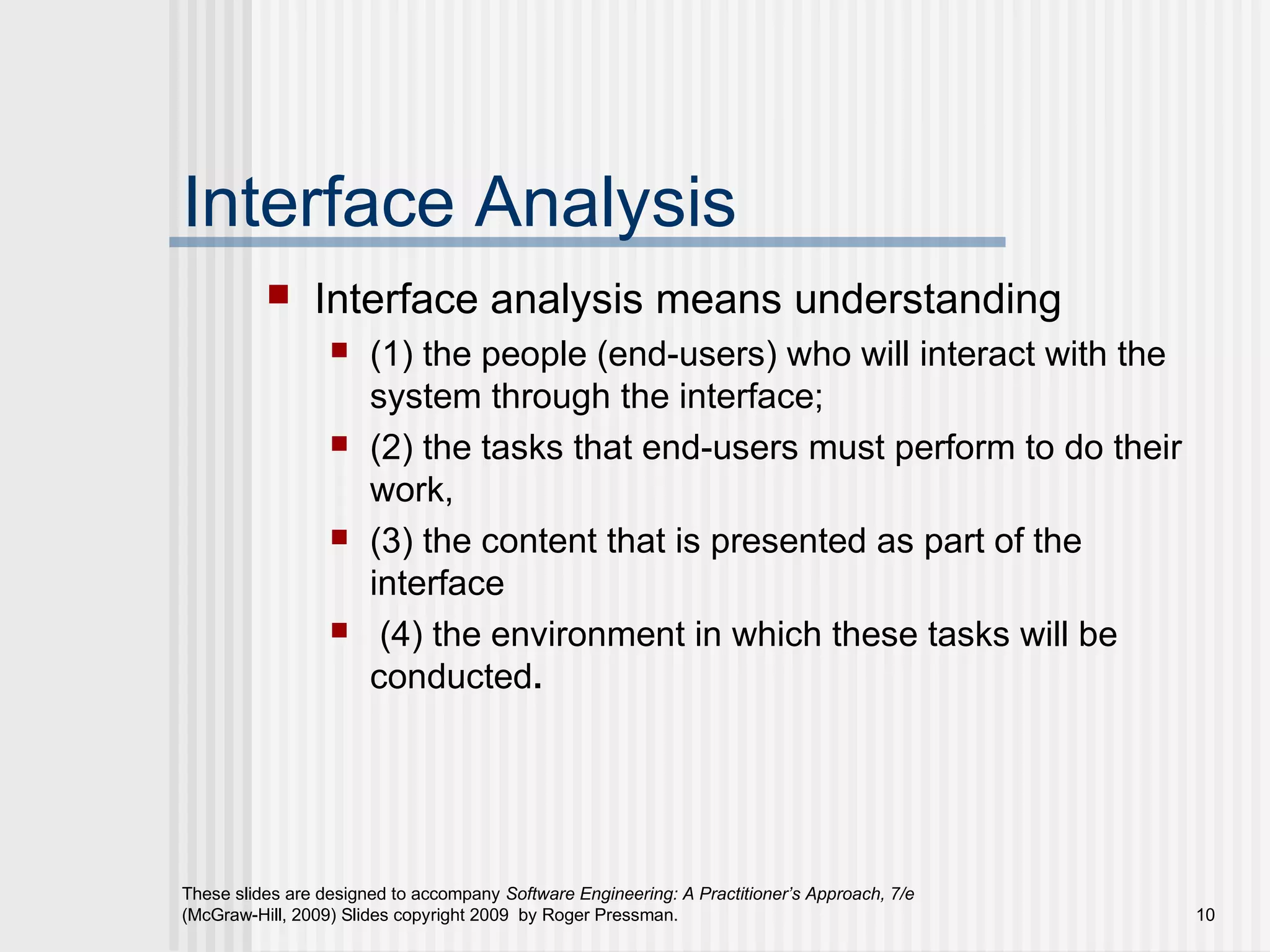 These slides are designed to accompany Software Engineering: A Practitioner’s Approach, 7/e
(McGraw-Hill, 2009) Slides copyright 2009 by Roger Pressman. 10
Interface Analysis
 Interface analysis means understanding
 (1) the people (end-users) who will interact with the
system through the interface;
 (2) the tasks that end-users must perform to do their
work,
 (3) the content that is presented as part of the
interface
 (4) the environment in which these tasks will be
conducted.
 