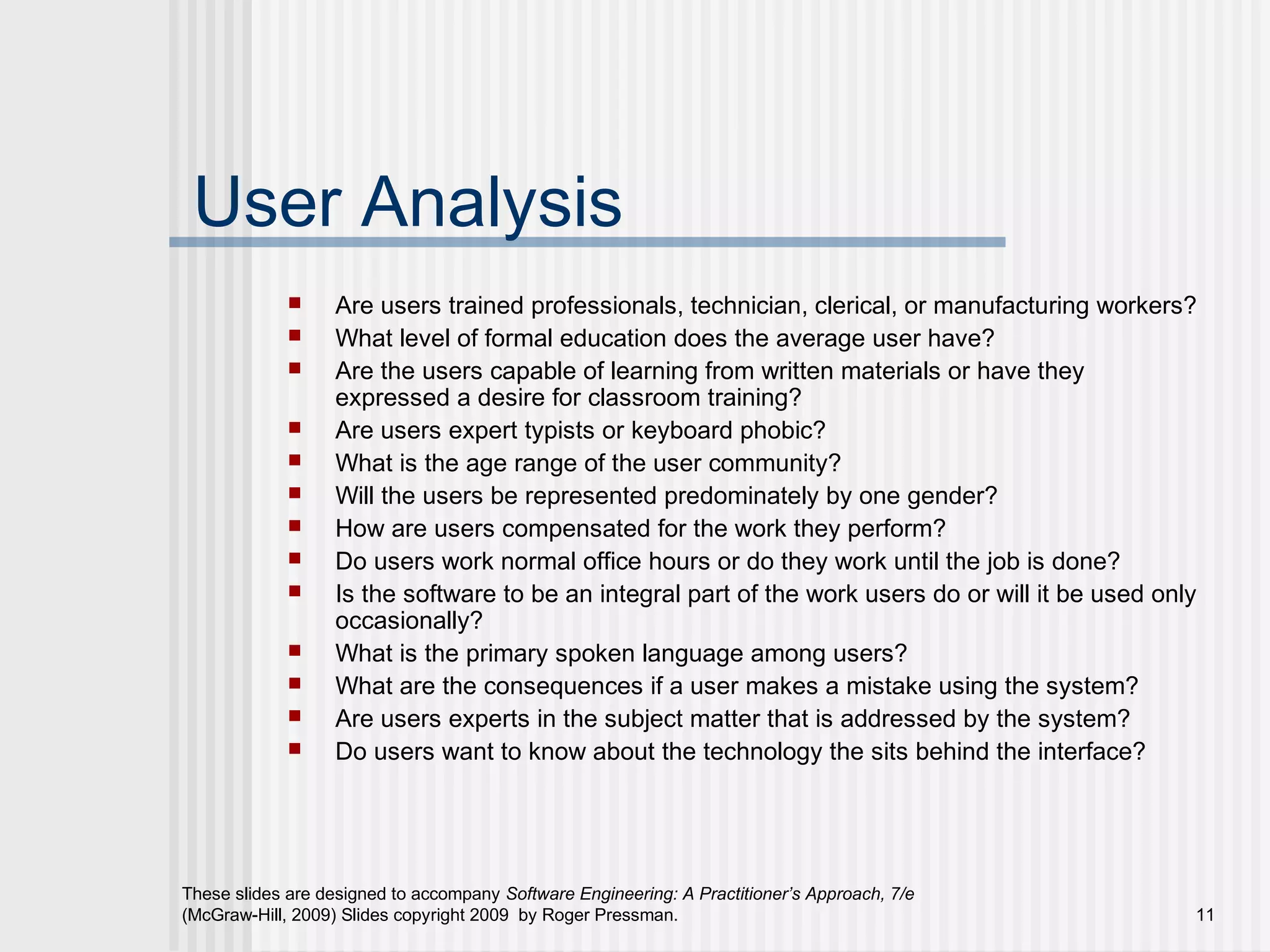 These slides are designed to accompany Software Engineering: A Practitioner’s Approach, 7/e
(McGraw-Hill, 2009) Slides copyright 2009 by Roger Pressman. 11
User Analysis
 Are users trained professionals, technician, clerical, or manufacturing workers?
 What level of formal education does the average user have?
 Are the users capable of learning from written materials or have they
expressed a desire for classroom training?
 Are users expert typists or keyboard phobic?
 What is the age range of the user community?
 Will the users be represented predominately by one gender?
 How are users compensated for the work they perform?
 Do users work normal office hours or do they work until the job is done?
 Is the software to be an integral part of the work users do or will it be used only
occasionally?
 What is the primary spoken language among users?
 What are the consequences if a user makes a mistake using the system?
 Are users experts in the subject matter that is addressed by the system?
 Do users want to know about the technology the sits behind the interface?
 