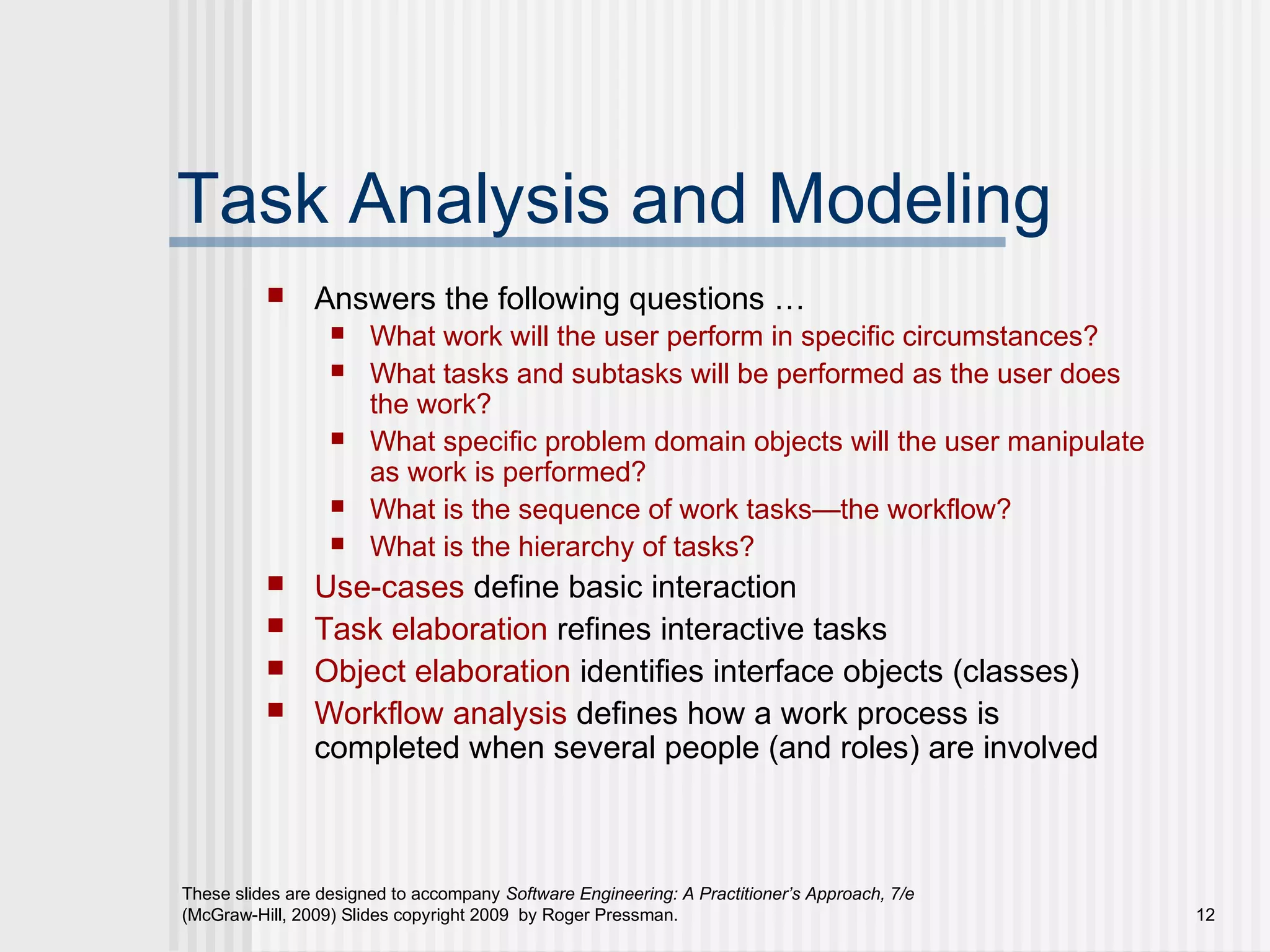 These slides are designed to accompany Software Engineering: A Practitioner’s Approach, 7/e
(McGraw-Hill, 2009) Slides copyright 2009 by Roger Pressman. 12
Task Analysis and Modeling
 Answers the following questions …
 What work will the user perform in specific circumstances?
 What tasks and subtasks will be performed as the user does
the work?
 What specific problem domain objects will the user manipulate
as work is performed?
 What is the sequence of work tasks—the workflow?
 What is the hierarchy of tasks?
 Use-cases define basic interaction
 Task elaboration refines interactive tasks
 Object elaboration identifies interface objects (classes)
 Workflow analysis defines how a work process is
completed when several people (and roles) are involved
 