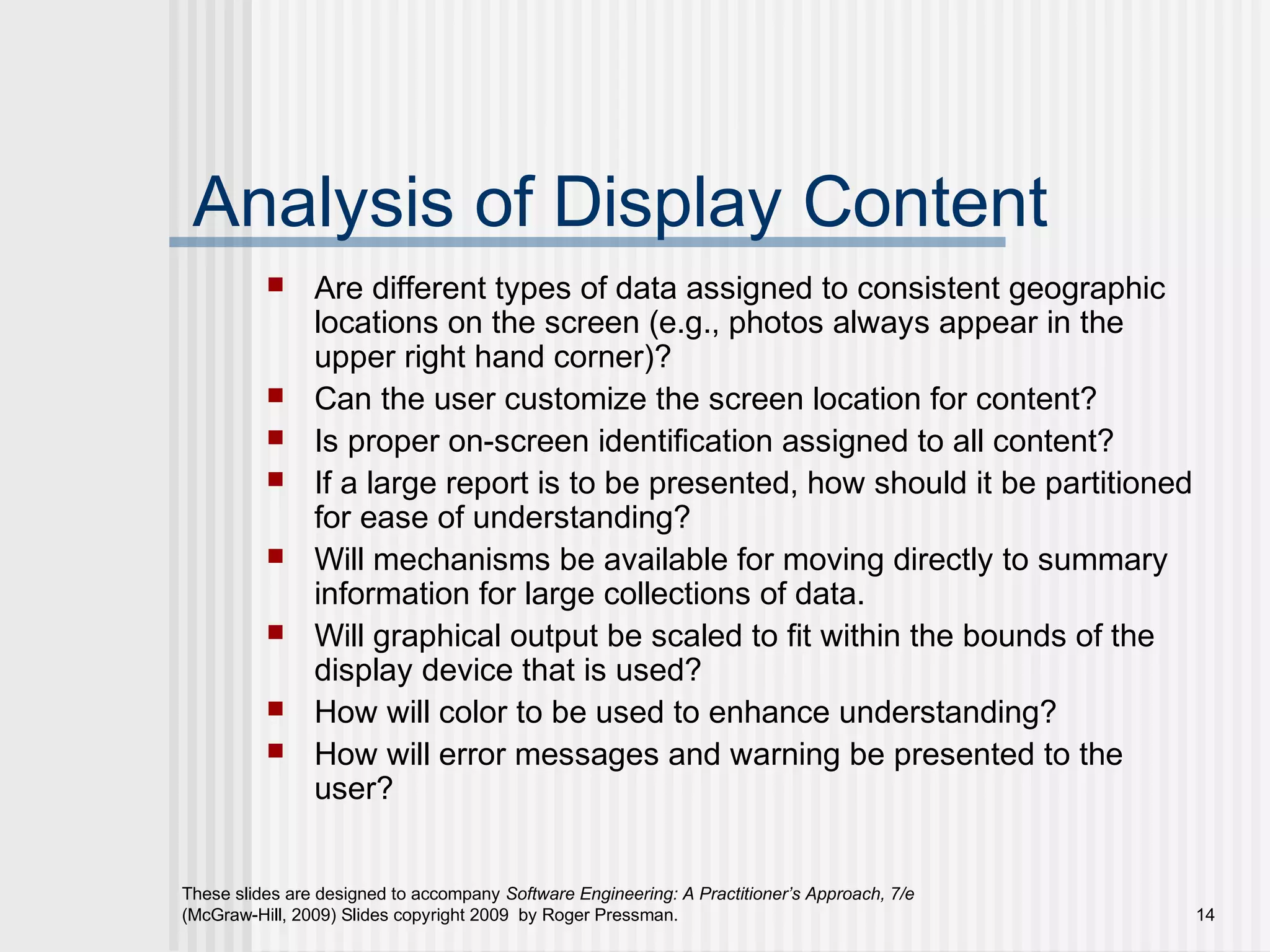 These slides are designed to accompany Software Engineering: A Practitioner’s Approach, 7/e
(McGraw-Hill, 2009) Slides copyright 2009 by Roger Pressman. 14
Analysis of Display Content
 Are different types of data assigned to consistent geographic
locations on the screen (e.g., photos always appear in the
upper right hand corner)?
 Can the user customize the screen location for content?
 Is proper on-screen identification assigned to all content?
 If a large report is to be presented, how should it be partitioned
for ease of understanding?
 Will mechanisms be available for moving directly to summary
information for large collections of data.
 Will graphical output be scaled to fit within the bounds of the
display device that is used?
 How will color to be used to enhance understanding?
 How will error messages and warning be presented to the
user?
 