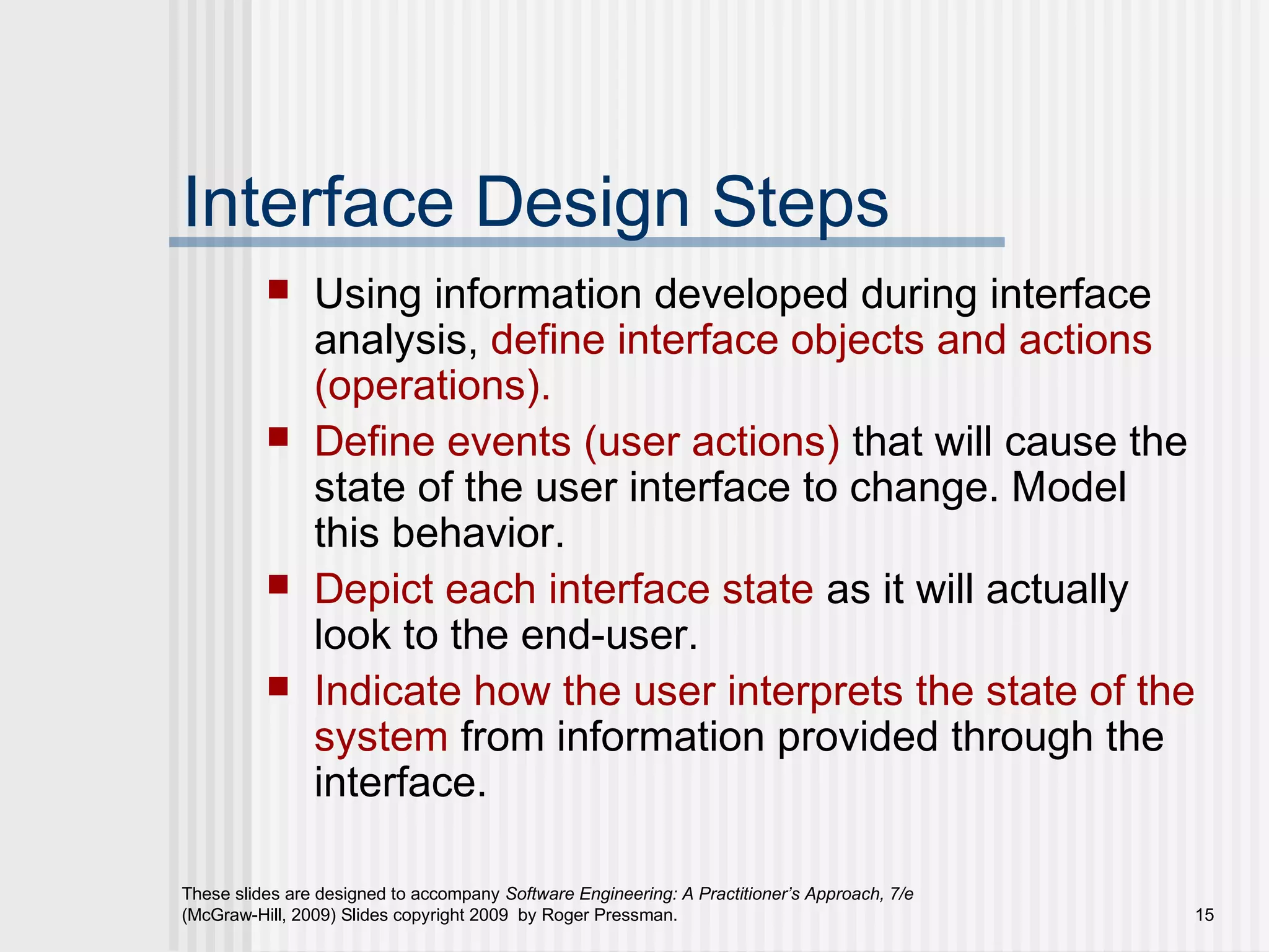 These slides are designed to accompany Software Engineering: A Practitioner’s Approach, 7/e
(McGraw-Hill, 2009) Slides copyright 2009 by Roger Pressman. 15
Interface Design Steps
 Using information developed during interface
analysis, define interface objects and actions
(operations).
 Define events (user actions) that will cause the
state of the user interface to change. Model
this behavior.
 Depict each interface state as it will actually
look to the end-user.
 Indicate how the user interprets the state of the
system from information provided through the
interface.
 