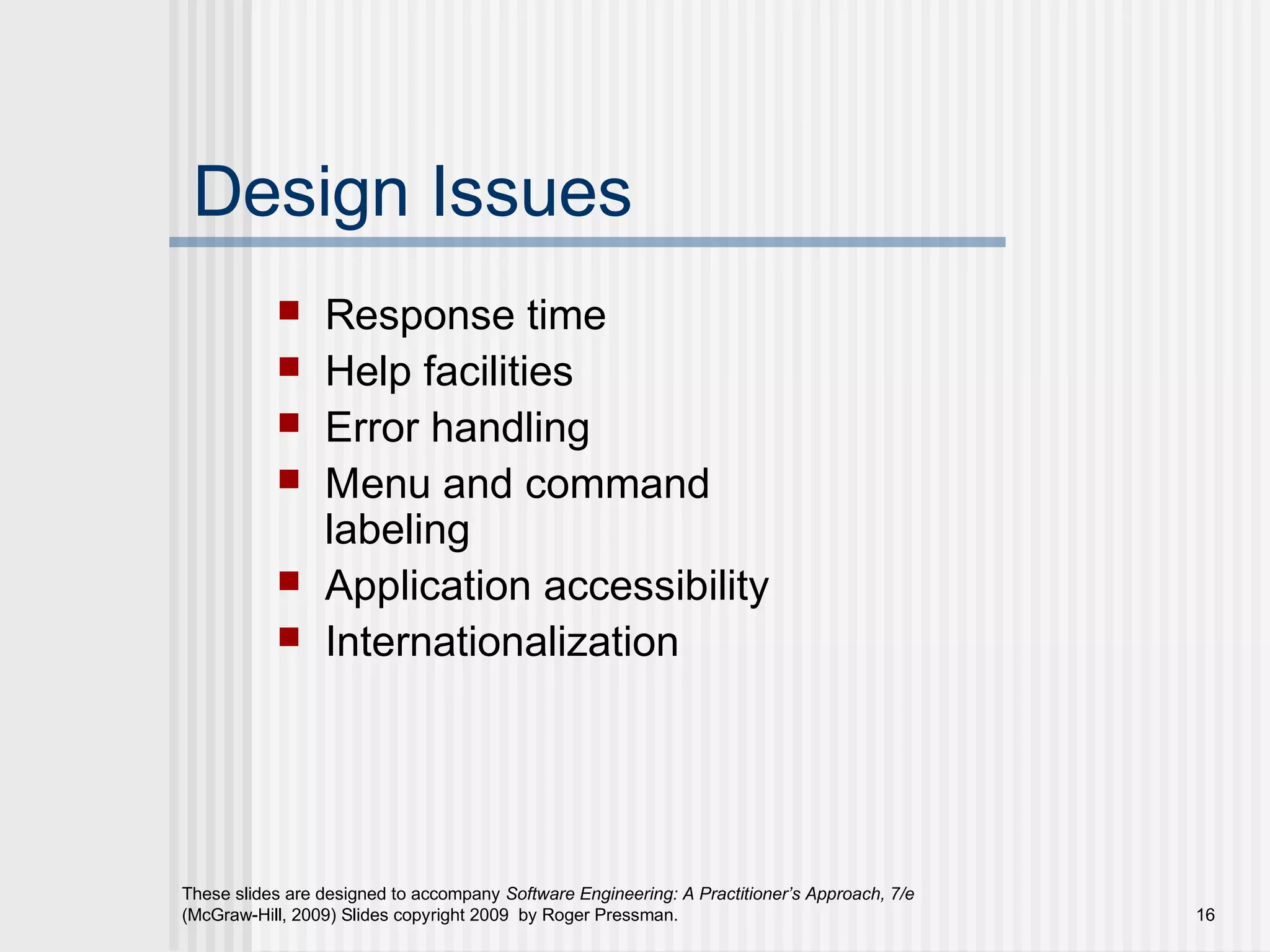 These slides are designed to accompany Software Engineering: A Practitioner’s Approach, 7/e
(McGraw-Hill, 2009) Slides copyright 2009 by Roger Pressman. 16
Design Issues
 Response time
 Help facilities
 Error handling
 Menu and command
labeling
 Application accessibility
 Internationalization
 