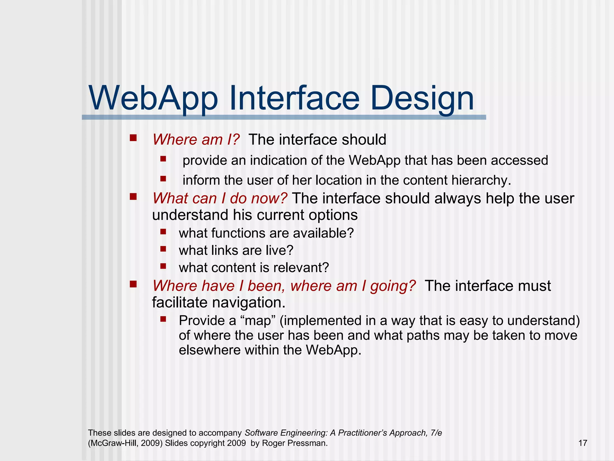 These slides are designed to accompany Software Engineering: A Practitioner’s Approach, 7/e
(McGraw-Hill, 2009) Slides copyright 2009 by Roger Pressman. 17
WebApp Interface Design
 Where am I? The interface should
 provide an indication of the WebApp that has been accessed
 inform the user of her location in the content hierarchy.
 What can I do now? The interface should always help the user
understand his current options
 what functions are available?
 what links are live?
 what content is relevant?
 Where have I been, where am I going? The interface must
facilitate navigation.
 Provide a “map” (implemented in a way that is easy to understand)
of where the user has been and what paths may be taken to move
elsewhere within the WebApp.
 