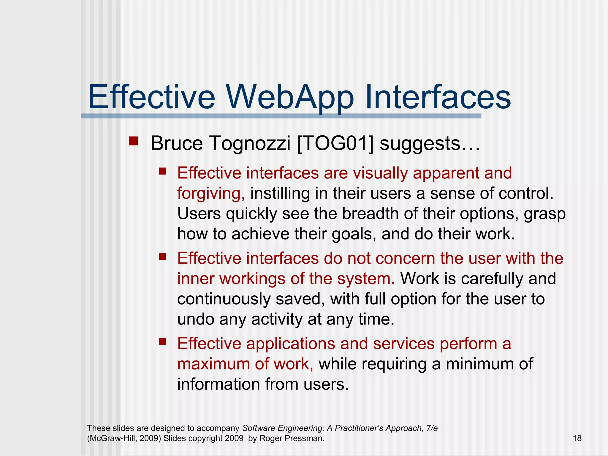 These slides are designed to accompany Software Engineering: A Practitioner’s Approach, 7/e
(McGraw-Hill, 2009) Slides copyright 2009 by Roger Pressman. 18
Effective WebApp Interfaces
 Bruce Tognozzi [TOG01] suggests…
 Effective interfaces are visually apparent and
forgiving, instilling in their users a sense of control.
Users quickly see the breadth of their options, grasp
how to achieve their goals, and do their work.
 Effective interfaces do not concern the user with the
inner workings of the system. Work is carefully and
continuously saved, with full option for the user to
undo any activity at any time.
 Effective applications and services perform a
maximum of work, while requiring a minimum of
information from users.
 
