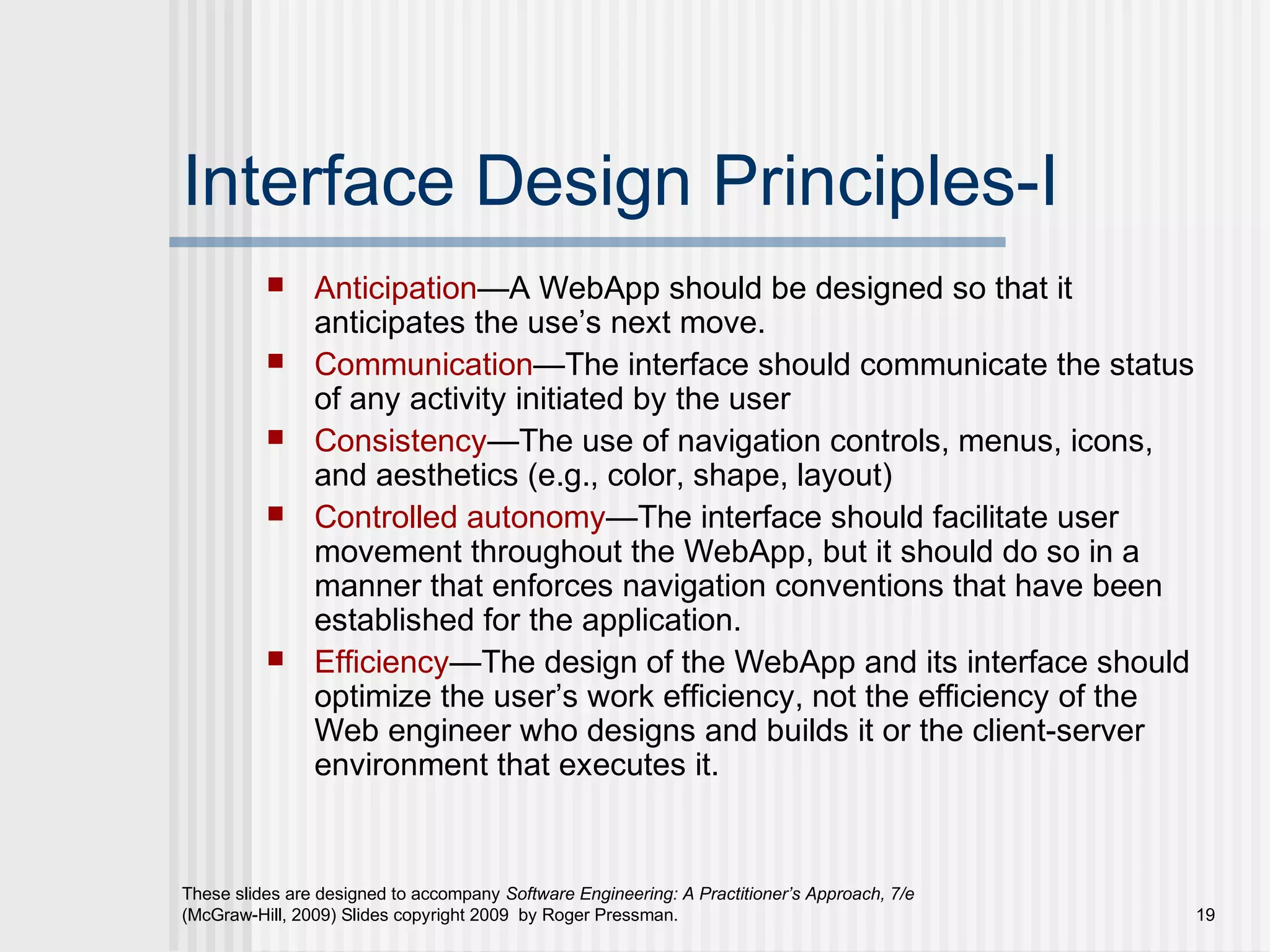 These slides are designed to accompany Software Engineering: A Practitioner’s Approach, 7/e
(McGraw-Hill, 2009) Slides copyright 2009 by Roger Pressman. 19
Interface Design Principles-I
 Anticipation—A WebApp should be designed so that it
anticipates the use’s next move.
 Communication—The interface should communicate the status
of any activity initiated by the user
 Consistency—The use of navigation controls, menus, icons,
and aesthetics (e.g., color, shape, layout)
 Controlled autonomy—The interface should facilitate user
movement throughout the WebApp, but it should do so in a
manner that enforces navigation conventions that have been
established for the application.
 Efficiency—The design of the WebApp and its interface should
optimize the user’s work efficiency, not the efficiency of the
Web engineer who designs and builds it or the client-server
environment that executes it.
 