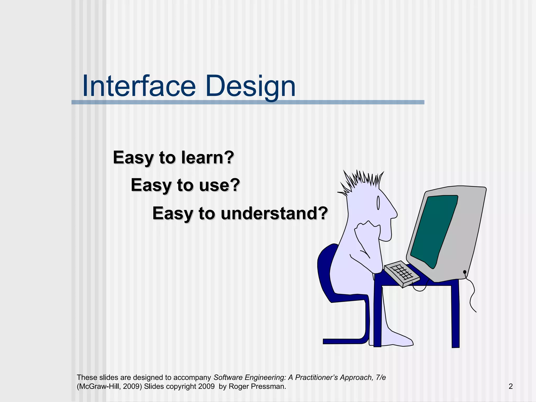 These slides are designed to accompany Software Engineering: A Practitioner’s Approach, 7/e
(McGraw-Hill, 2009) Slides copyright 2009 by Roger Pressman. 2
Interface Design
Easy to use?Easy to use?
Easy to understand?Easy to understand?
Easy to learn?Easy to learn?
 
