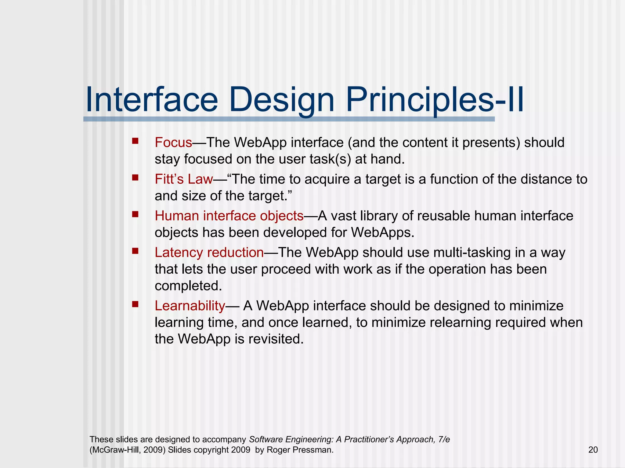 These slides are designed to accompany Software Engineering: A Practitioner’s Approach, 7/e
(McGraw-Hill, 2009) Slides copyright 2009 by Roger Pressman. 20
Interface Design Principles-II
 Focus—The WebApp interface (and the content it presents) should
stay focused on the user task(s) at hand.
 Fitt’s Law—“The time to acquire a target is a function of the distance to
and size of the target.”
 Human interface objects—A vast library of reusable human interface
objects has been developed for WebApps.
 Latency reduction—The WebApp should use multi-tasking in a way
that lets the user proceed with work as if the operation has been
completed.
 Learnability— A WebApp interface should be designed to minimize
learning time, and once learned, to minimize relearning required when
the WebApp is revisited.
 