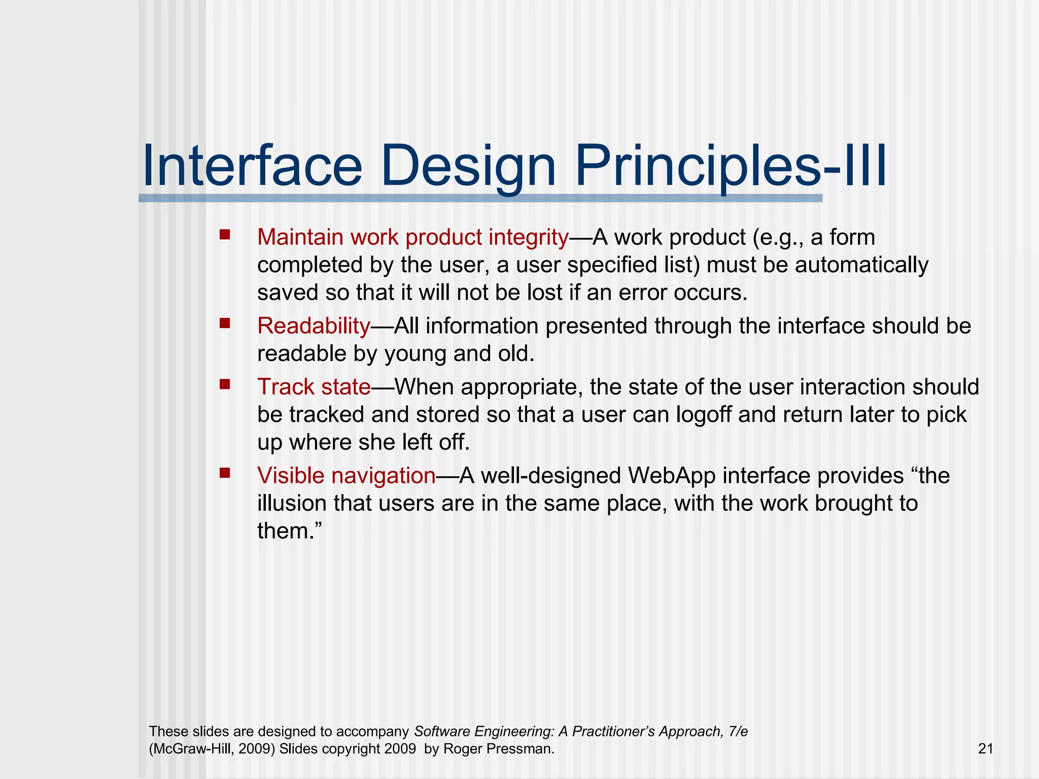 These slides are designed to accompany Software Engineering: A Practitioner’s Approach, 7/e
(McGraw-Hill, 2009) Slides copyright 2009 by Roger Pressman. 21
Interface Design Principles-III
 Maintain work product integrity—A work product (e.g., a form
completed by the user, a user specified list) must be automatically
saved so that it will not be lost if an error occurs.
 Readability—All information presented through the interface should be
readable by young and old.
 Track state—When appropriate, the state of the user interaction should
be tracked and stored so that a user can logoff and return later to pick
up where she left off.
 Visible navigation—A well-designed WebApp interface provides “the
illusion that users are in the same place, with the work brought to
them.”
 
