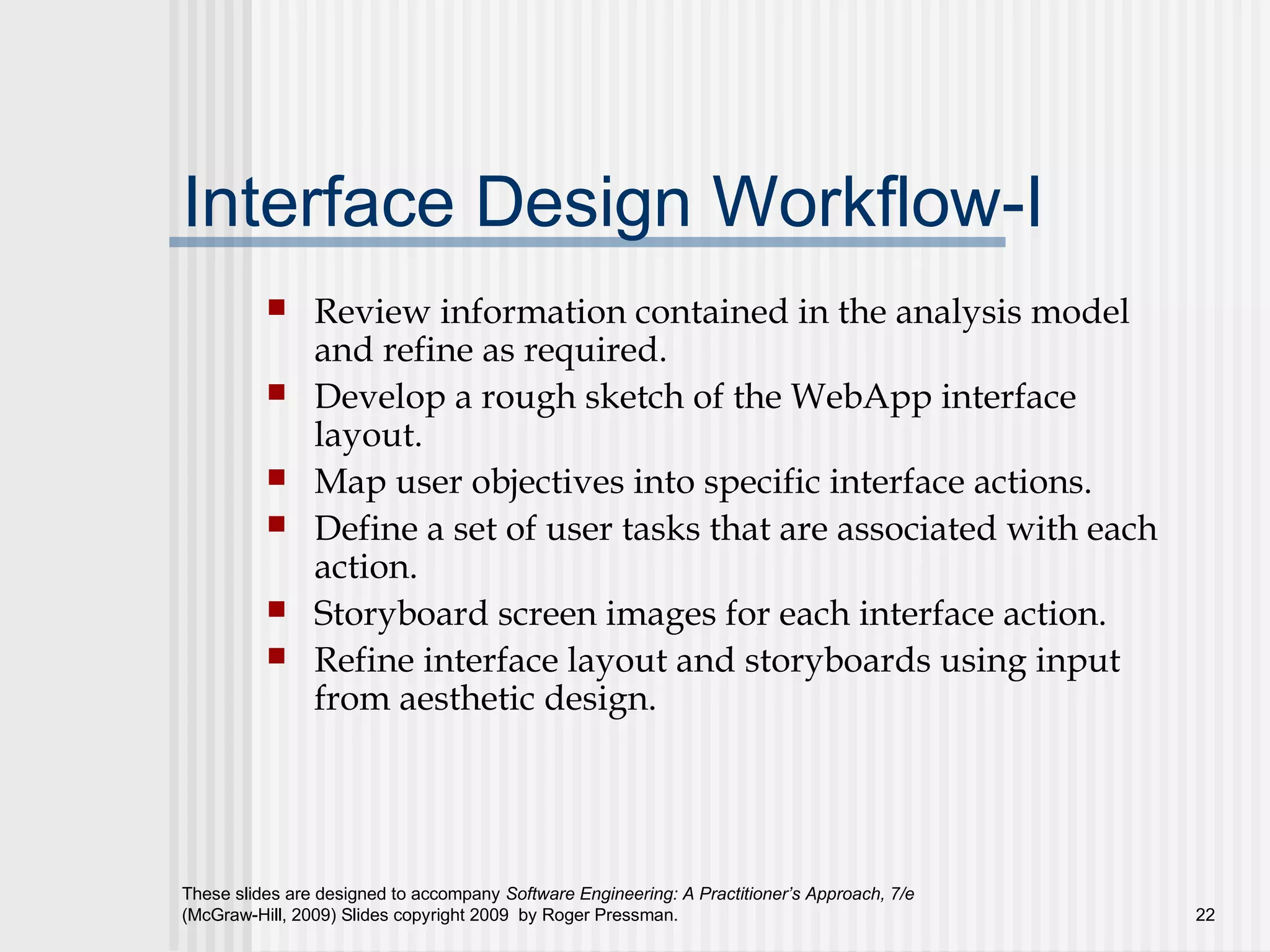 These slides are designed to accompany Software Engineering: A Practitioner’s Approach, 7/e
(McGraw-Hill, 2009) Slides copyright 2009 by Roger Pressman. 22
Interface Design Workflow-I
 Review information contained in the analysis model
and refine as required.
 Develop a rough sketch of the WebApp interface
layout.
 Map user objectives into specific interface actions.
 Define a set of user tasks that are associated with each
action.
 Storyboard screen images for each interface action.
 Refine interface layout and storyboards using input
from aesthetic design.
 