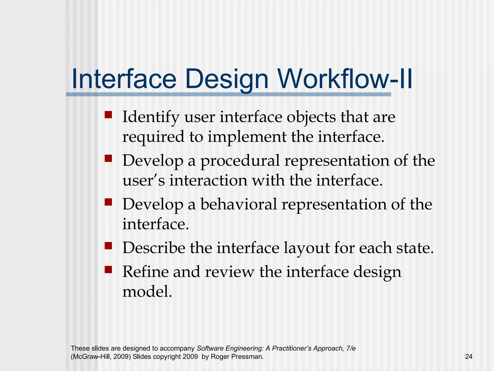These slides are designed to accompany Software Engineering: A Practitioner’s Approach, 7/e
(McGraw-Hill, 2009) Slides copyright 2009 by Roger Pressman. 24
Interface Design Workflow-II
 Identify user interface objects that are
required to implement the interface.
 Develop a procedural representation of the
user’s interaction with the interface.
 Develop a behavioral representation of the
interface.
 Describe the interface layout for each state.
 Refine and review the interface design
model.
 