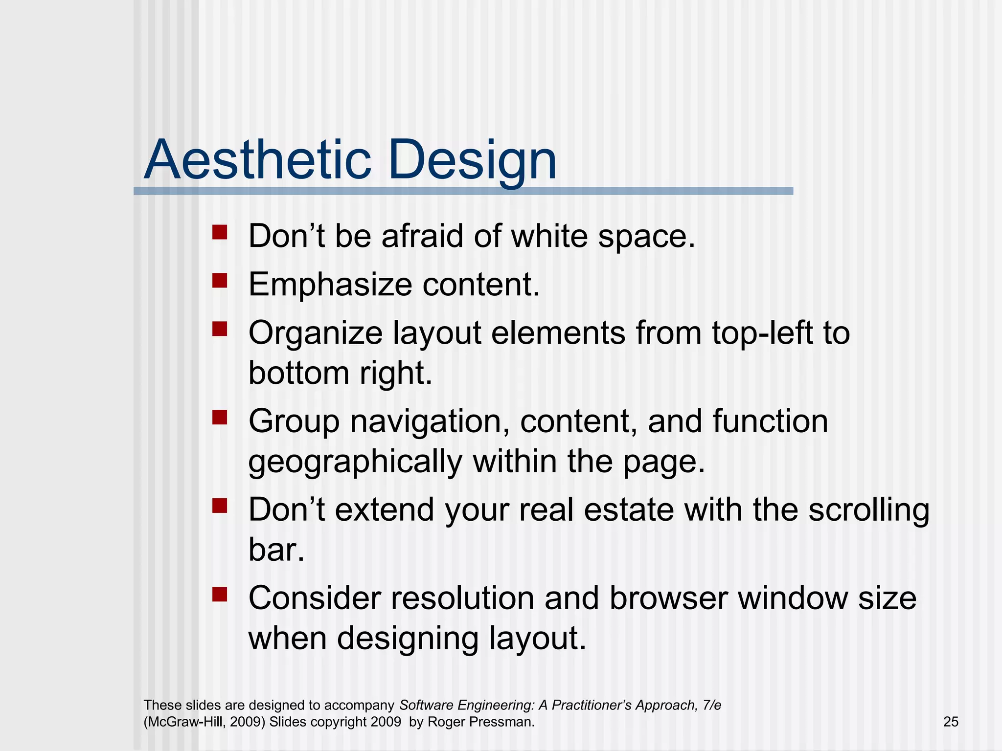 These slides are designed to accompany Software Engineering: A Practitioner’s Approach, 7/e
(McGraw-Hill, 2009) Slides copyright 2009 by Roger Pressman. 25
Aesthetic Design
 Don’t be afraid of white space.
 Emphasize content.
 Organize layout elements from top-left to
bottom right.
 Group navigation, content, and function
geographically within the page.
 Don’t extend your real estate with the scrolling
bar.
 Consider resolution and browser window size
when designing layout.
 