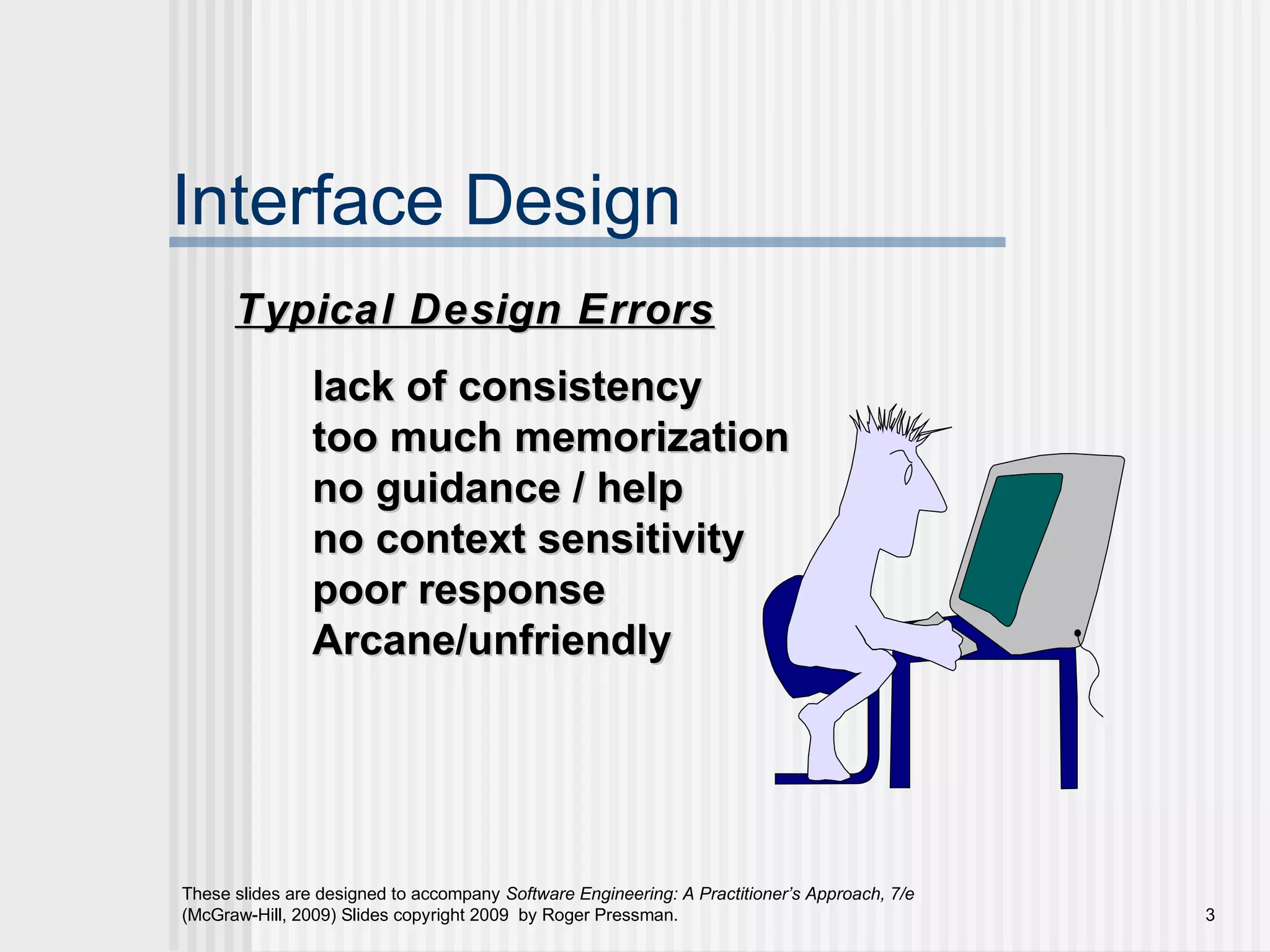 These slides are designed to accompany Software Engineering: A Practitioner’s Approach, 7/e
(McGraw-Hill, 2009) Slides copyright 2009 by Roger Pressman. 3
Interface Design
lack of consistencylack of consistency
too much memorizationtoo much memorization
no guidance / helpno guidance / help
no context sensitivityno context sensitivity
poor responsepoor response
Arcane/unfriendlyArcane/unfriendly
Typical Design ErrorsTypical Design Errors
 