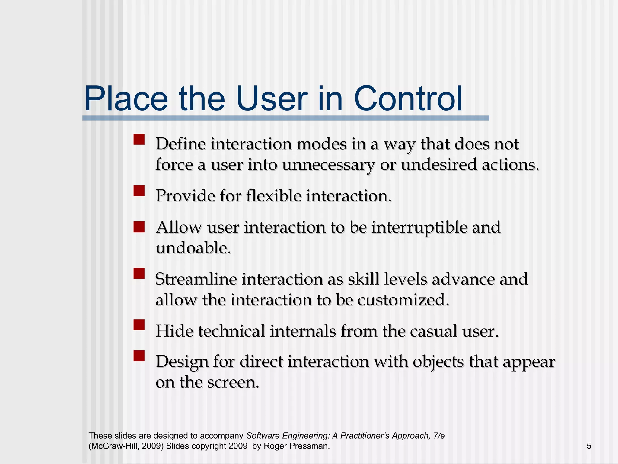 These slides are designed to accompany Software Engineering: A Practitioner’s Approach, 7/e
(McGraw-Hill, 2009) Slides copyright 2009 by Roger Pressman. 5
Place the User in Control
Define interaction modes in a way that does notDefine interaction modes in a way that does not
force a user into unnecessary or undesired actions.force a user into unnecessary or undesired actions.
Provide for flexible interaction.Provide for flexible interaction.
Allow user interaction to be interruptible andAllow user interaction to be interruptible and
undoable.undoable.
Streamline interaction as skill levels advance andStreamline interaction as skill levels advance and
allow the interaction to be customized.allow the interaction to be customized.
Hide technical internals from the casual user.Hide technical internals from the casual user.
Design for direct interaction with objects that appearDesign for direct interaction with objects that appear
on the screen.on the screen.
 